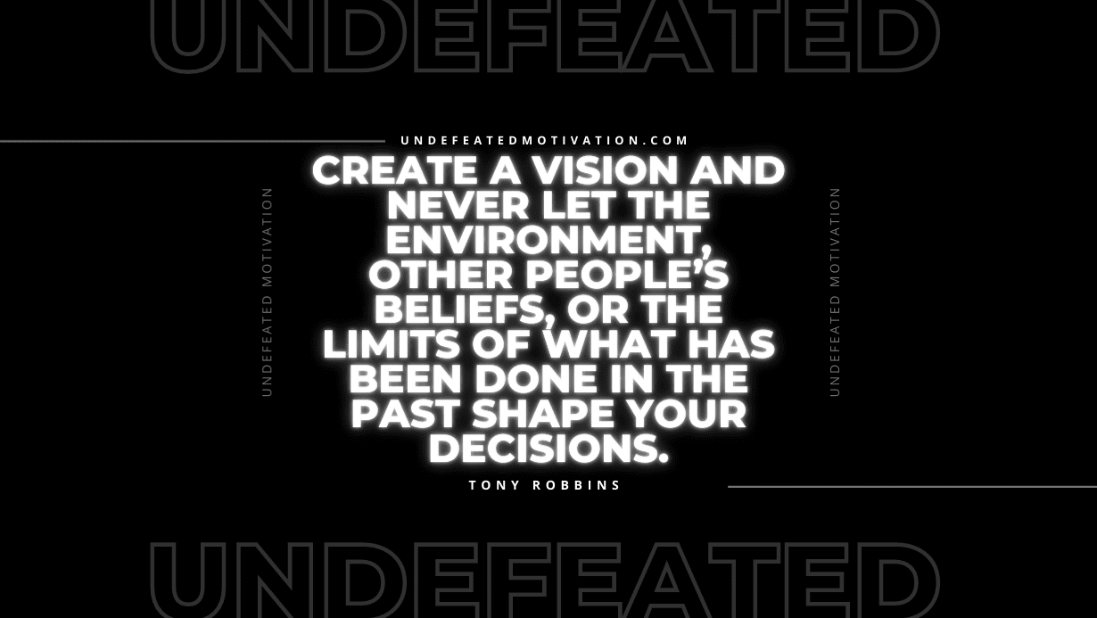 "Create a vision and never let the environment, other people’s beliefs, or the limits of what has been done in the past shape your decisions." -Tony Robbins -Undefeated Motivation