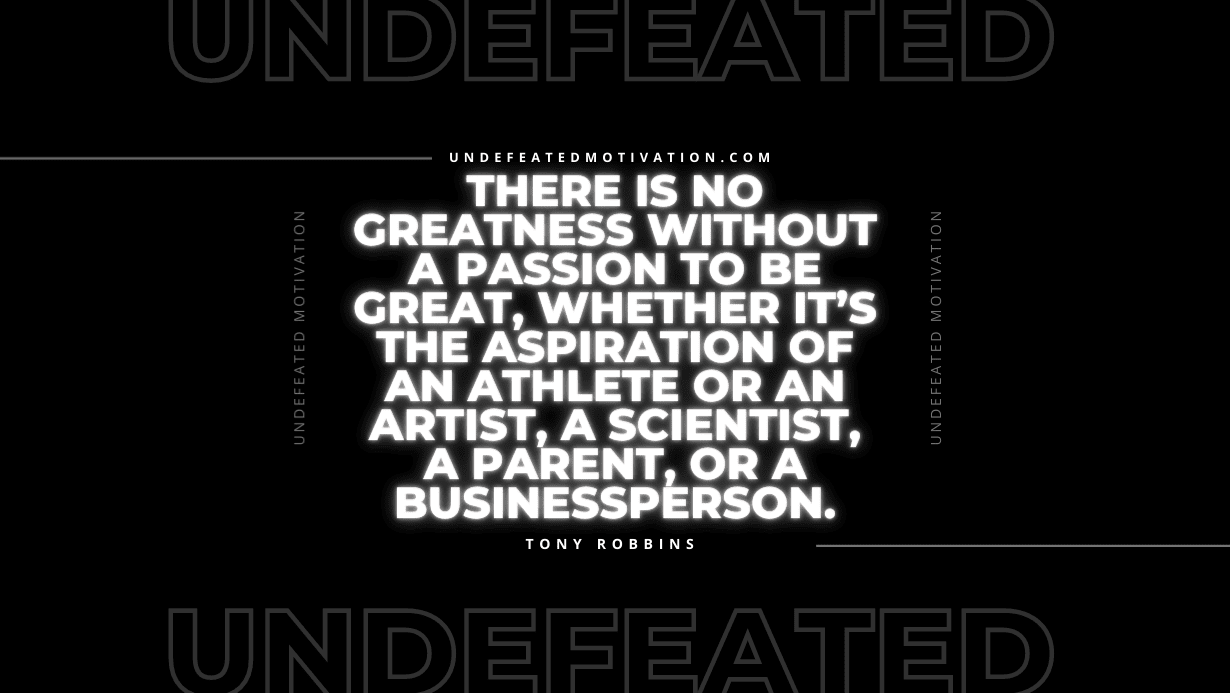 "There is no greatness without a passion to be great, whether it’s the aspiration of an athlete or an artist, a scientist, a parent, or a businessperson." -Tony Robbins -Undefeated Motivation