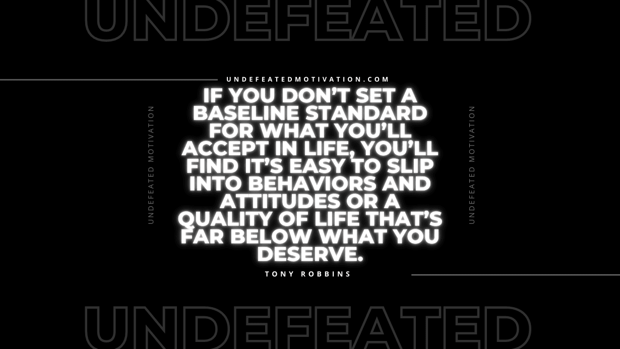 "If you don’t set a baseline standard for what you’ll accept in life, you’ll find it’s easy to slip into behaviors and attitudes or a quality of life that’s far below what you deserve." -Tony Robbins -Undefeated Motivation