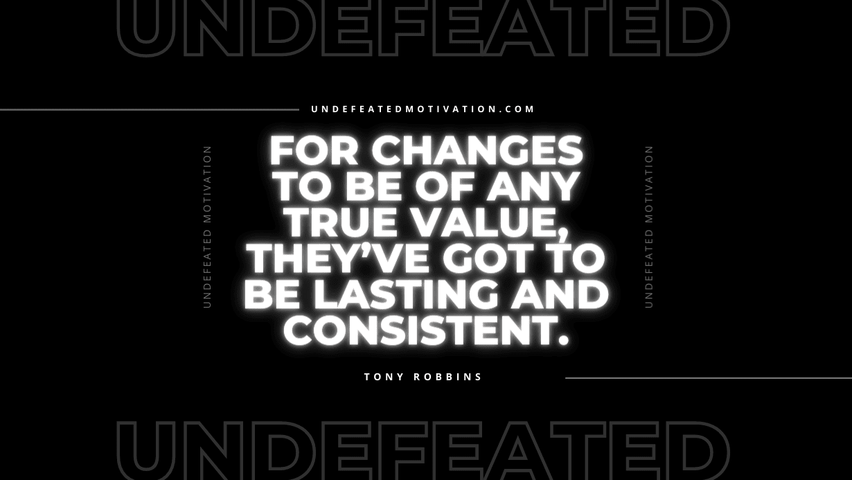 "For changes to be of any true value, they’ve got to be lasting and consistent." -Tony Robbins -Undefeated Motivation