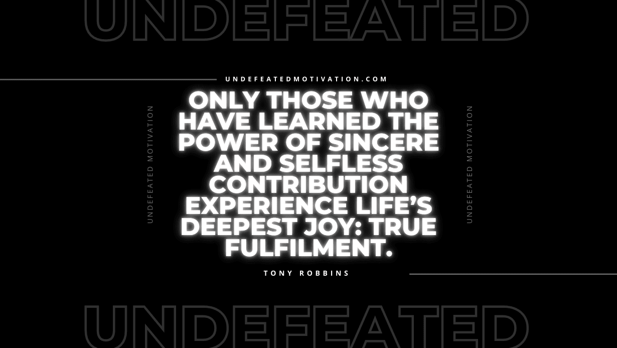 "Only those who have learned the power of sincere and selfless contribution experience life’s deepest joy: true fulfilment." -Tony Robbins -Undefeated Motivation