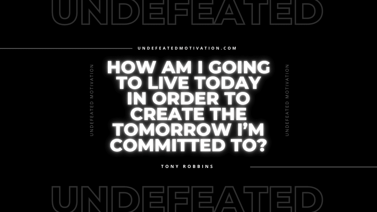 "How am I going to live today in order to create the tomorrow I’m committed to?" -Tony Robbins -Undefeated Motivation
