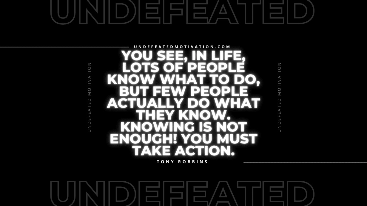 "You see, in life, lots of people know what to do, but few people actually do what they know. Knowing is not enough! You must take action." -Tony Robbins -Undefeated Motivation