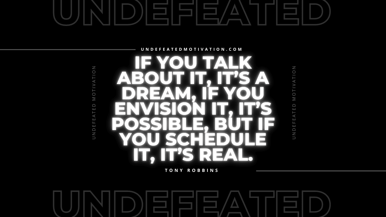 "If you talk about it, it’s a dream, if you envision it, it’s possible, but if you schedule it, it’s real." -Tony Robbins -Undefeated Motivation