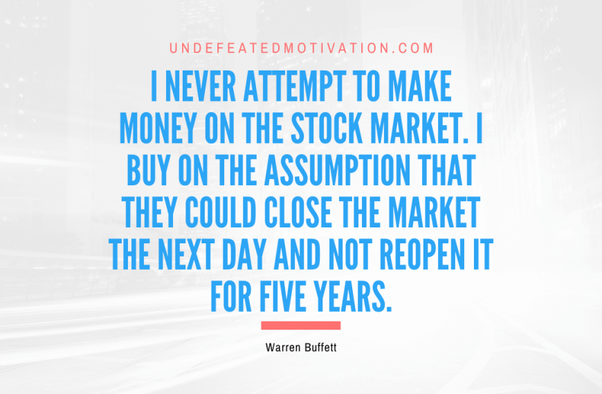 “I never attempt to make money on the stock market. I buy on the assumption that they could close the market the next day and not reopen it for five years.” -Warren Buffett