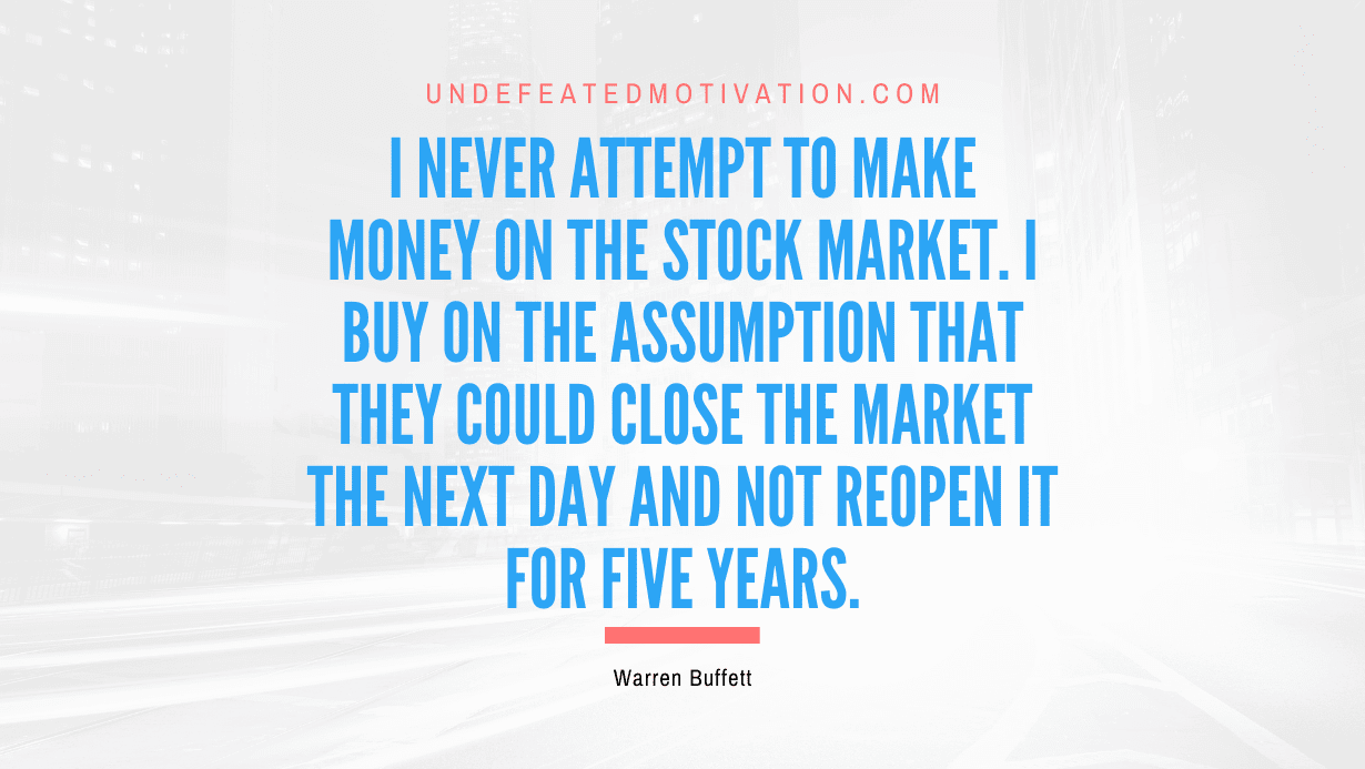 "I never attempt to make money on the stock market. I buy on the assumption that they could close the market the next day and not reopen it for five years." -Warren Buffett -Undefeated Motivation