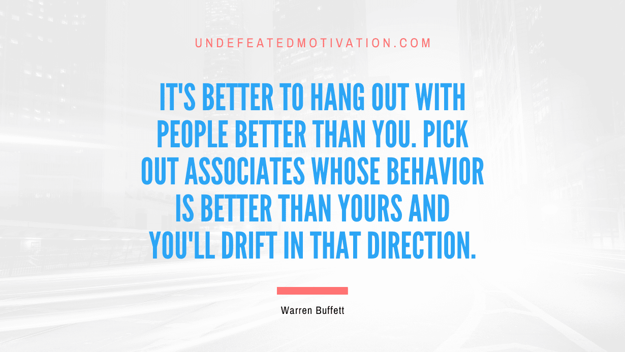 "It's better to hang out with people better than you. Pick out associates whose behavior is better than yours and you'll drift in that direction." -Warren Buffett -Undefeated Motivation