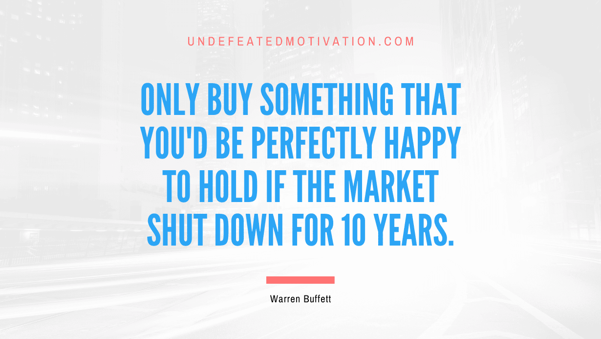 "Only buy something that you'd be perfectly happy to hold if the market shut down for 10 years." -Warren Buffett -Undefeated Motivation
