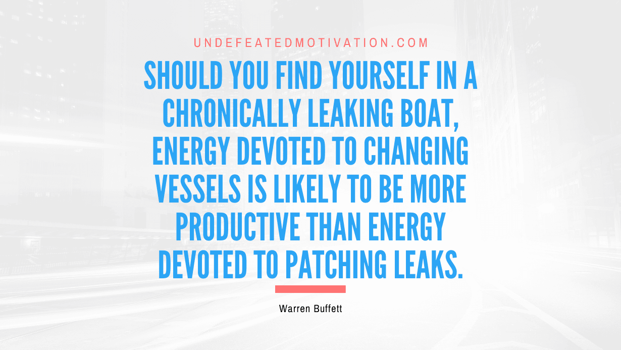 "Should you find yourself in a chronically leaking boat, energy devoted to changing vessels is likely to be more productive than energy devoted to patching leaks." -Warren Buffett -Undefeated Motivation