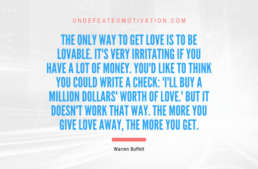 “The only way to get love is to be lovable. It’s very irritating if you have a lot of money. You’d like to think you could write a check: ‘I’ll buy a million dollars’ worth of love.’ But it doesn’t work that way. The more you give love away, the more you get.” -Warren Buffett