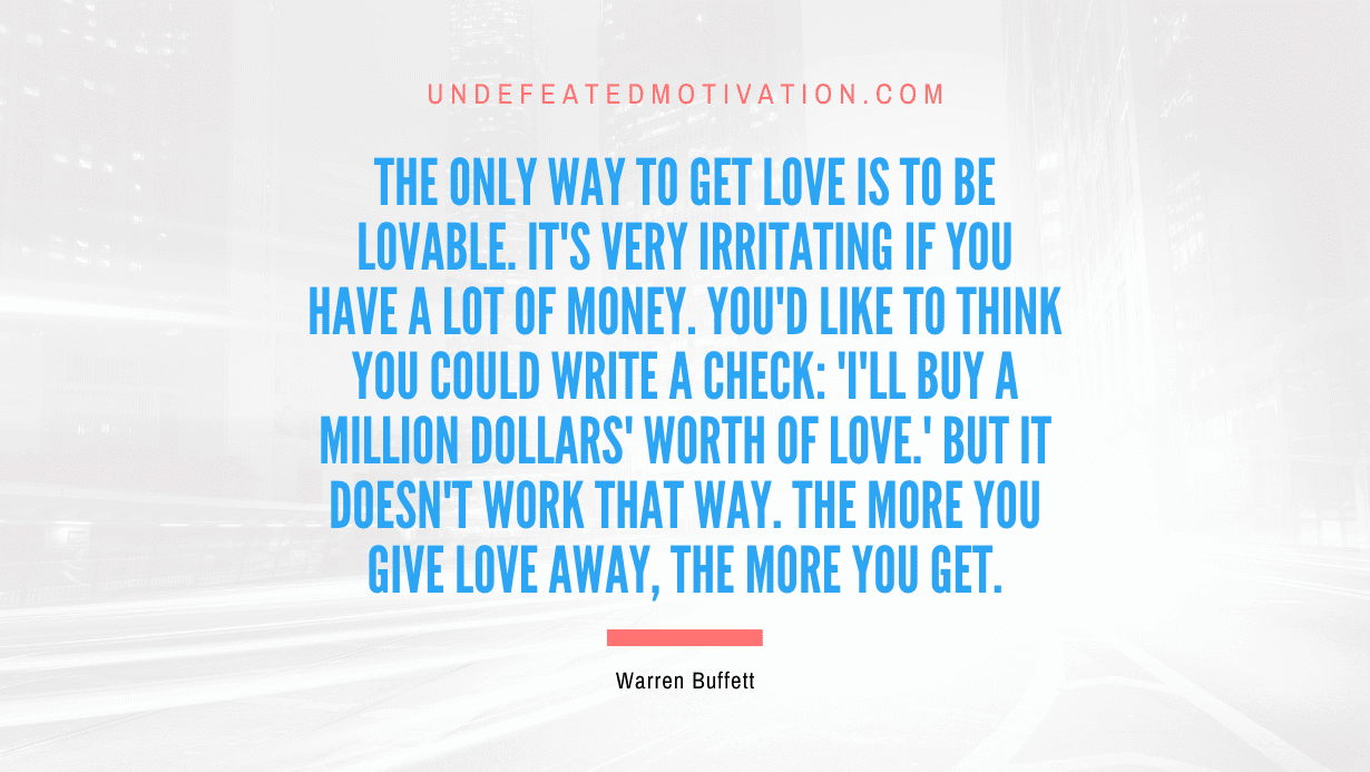 "The only way to get love is to be lovable. It's very irritating if you have a lot of money. You'd like to think you could write a check: 'I'll buy a million dollars' worth of love.' But it doesn't work that way. The more you give love away, the more you get." -Warren Buffett -Undefeated Motivation