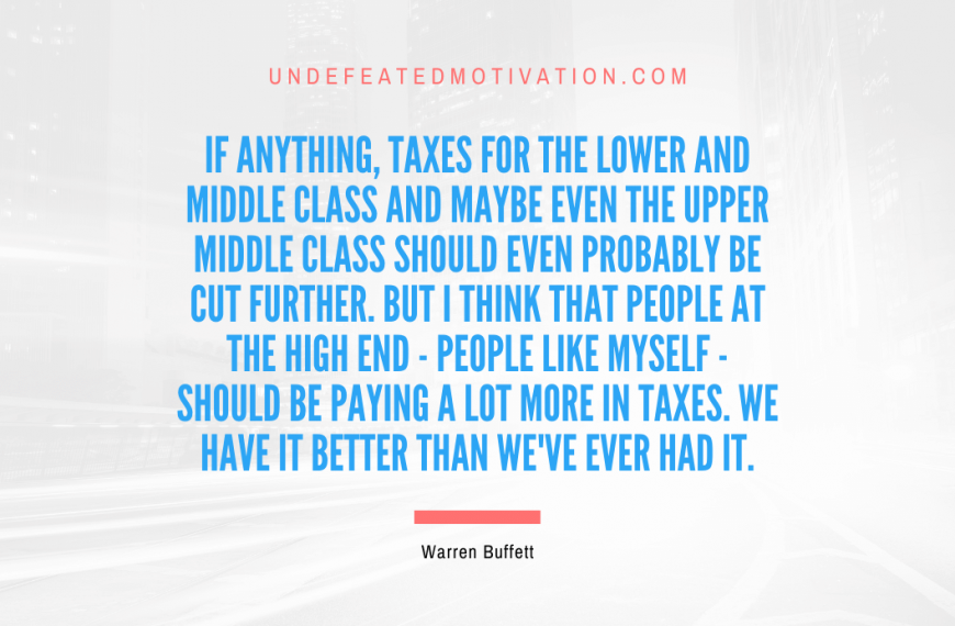 “If anything, taxes for the lower and middle class and maybe even the upper middle class should even probably be cut further. But I think that people at the high end – people like myself – should be paying a lot more in taxes. We have it better than we’ve ever had it.” -Warren Buffett