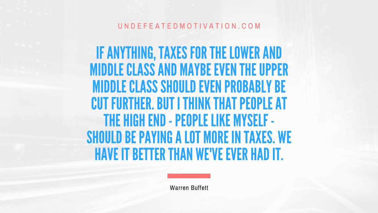 "If anything, taxes for the lower and middle class and maybe even the upper middle class should even probably be cut further. But I think that people at the high end - people like myself - should be paying a lot more in taxes. We have it better than we've ever had it." -Warren Buffett -Undefeated Motivation