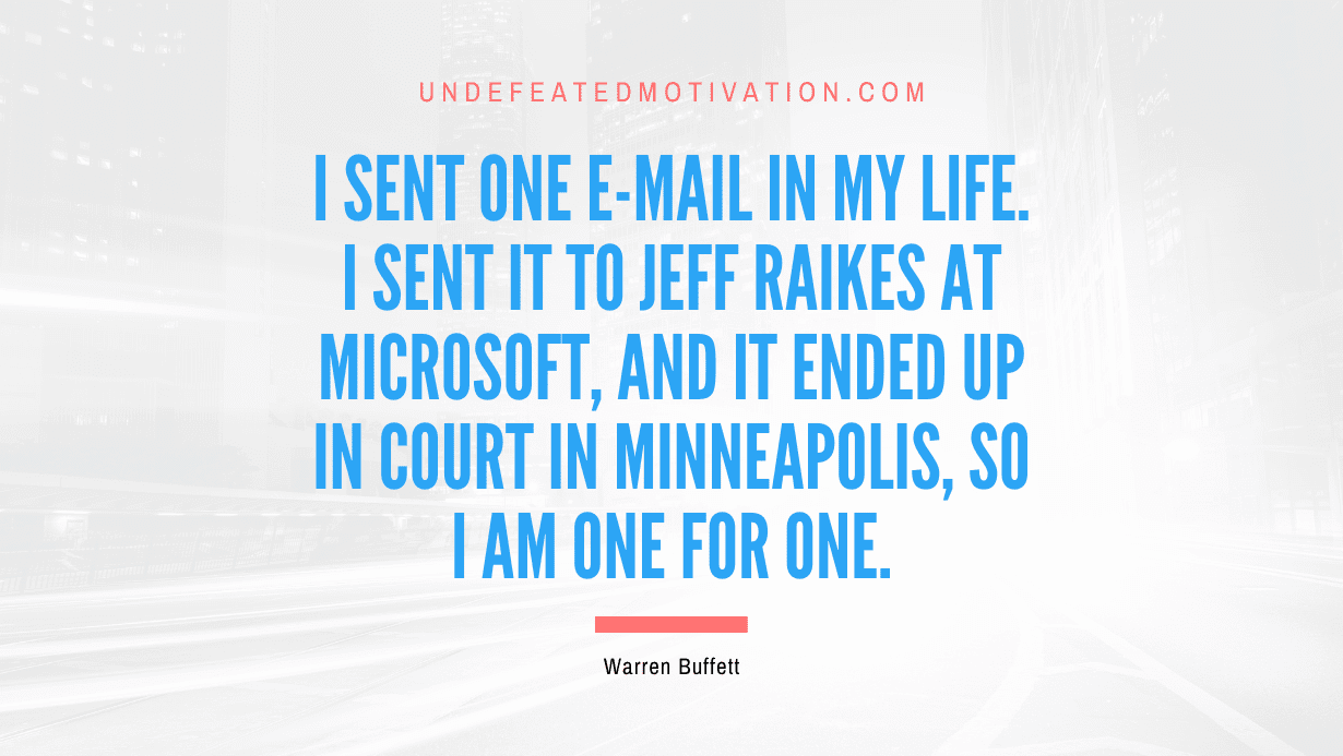 "I sent one e-mail in my life. I sent it to Jeff Raikes at Microsoft, and it ended up in court in Minneapolis, so I am one for one." -Warren Buffett -Undefeated Motivation