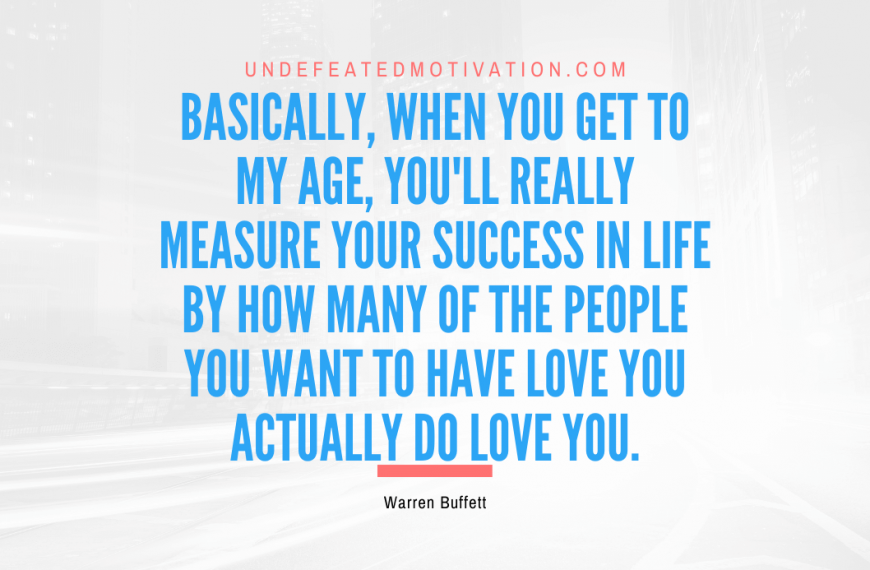 “Basically, when you get to my age, you’ll really measure your success in life by how many of the people you want to have love you actually do love you.” -Warren Buffett