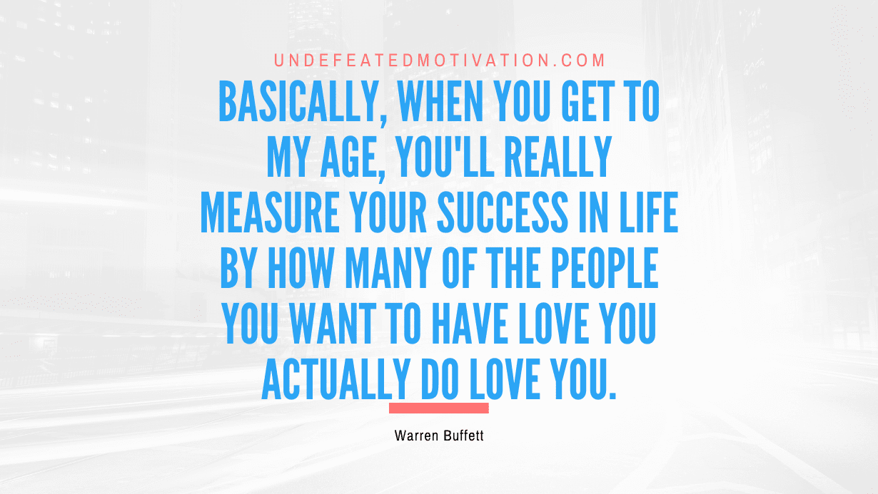 "Basically, when you get to my age, you'll really measure your success in life by how many of the people you want to have love you actually do love you." -Warren Buffett -Undefeated Motivation