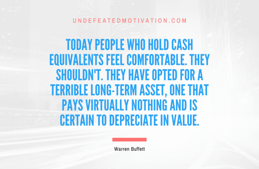 “Today people who hold cash equivalents feel comfortable. They shouldn’t. They have opted for a terrible long-term asset, one that pays virtually nothing and is certain to depreciate in value.” -Warren Buffett