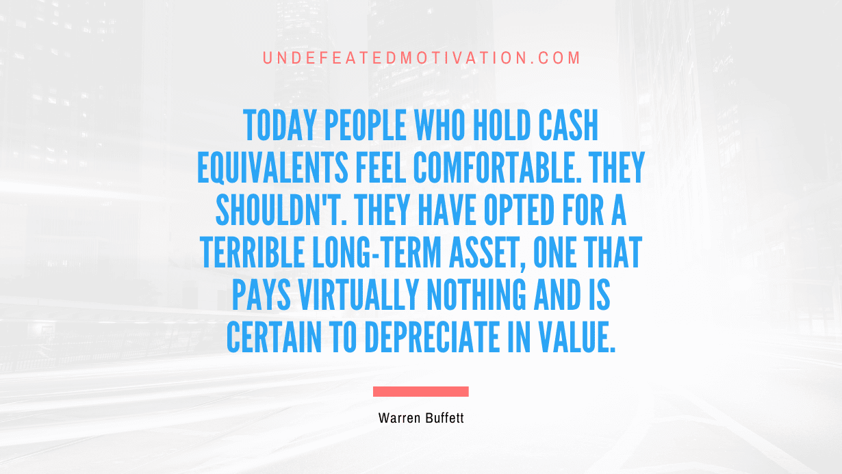 "Today people who hold cash equivalents feel comfortable. They shouldn't. They have opted for a terrible long-term asset, one that pays virtually nothing and is certain to depreciate in value." -Warren Buffett -Undefeated Motivation