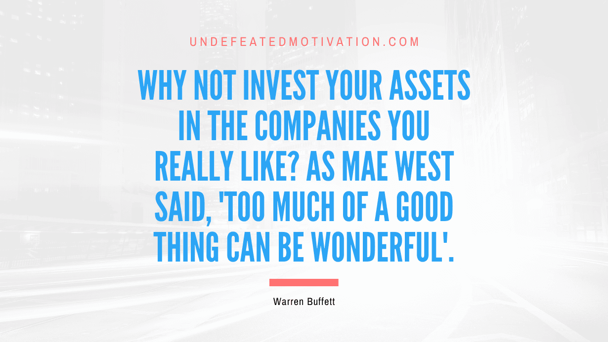 "Why not invest your assets in the companies you really like? As Mae West said, 'Too much of a good thing can be wonderful'." -Warren Buffett -Undefeated Motivation
