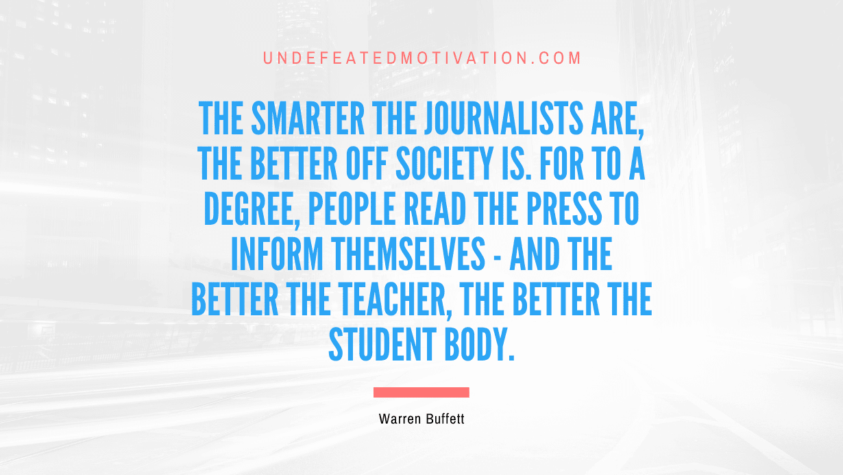 "The smarter the journalists are, the better off society is. For to a degree, people read the press to inform themselves - and the better the teacher, the better the student body." -Warren Buffett -Undefeated Motivation
