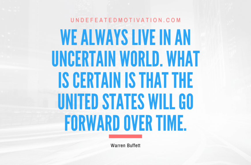 “We always live in an uncertain world. What is certain is that the United States will go forward over time.” -Warren Buffett