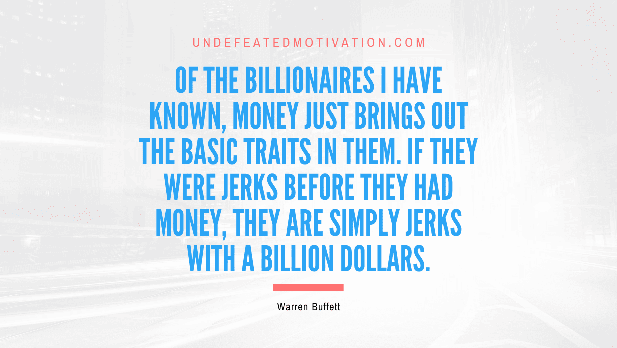 "Of the billionaires I have known, money just brings out the basic traits in them. If they were jerks before they had money, they are simply jerks with a billion dollars." -Warren Buffett -Undefeated Motivation