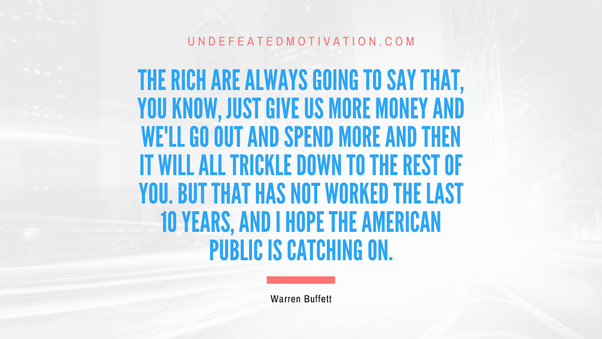 "The rich are always going to say that, you know, just give us more money and we'll go out and spend more and then it will all trickle down to the rest of you. But that has not worked the last 10 years, and I hope the American public is catching on." -Warren Buffett -Undefeated Motivation
