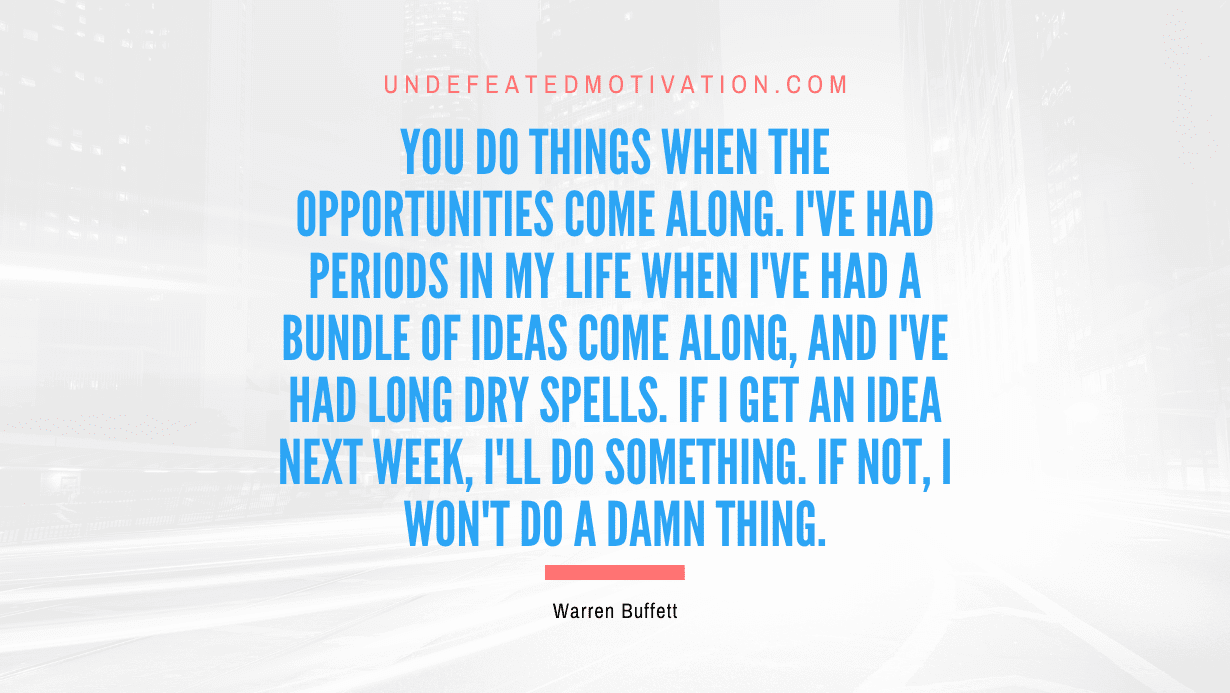 "You do things when the opportunities come along. I've had periods in my life when I've had a bundle of ideas come along, and I've had long dry spells. If I get an idea next week, I'll do something. If not, I won't do a damn thing." -Warren Buffett -Undefeated Motivation