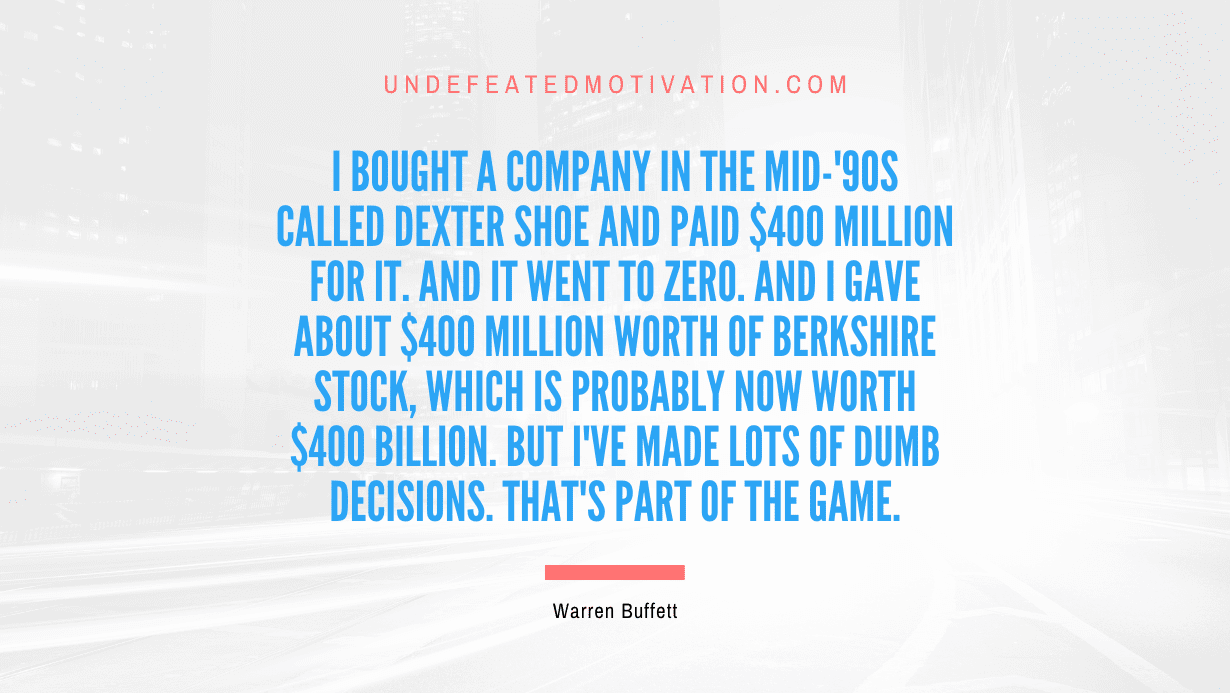 "I bought a company in the mid-'90s called Dexter Shoe and paid $400 million for it. And it went to zero. And I gave about $400 million worth of Berkshire stock, which is probably now worth $400 billion. But I've made lots of dumb decisions. That's part of the game." -Warren Buffett -Undefeated Motivation