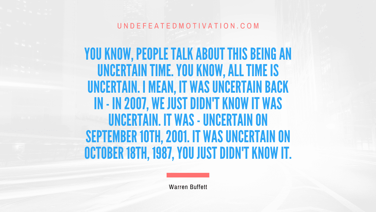 "You know, people talk about this being an uncertain time. You know, all time is uncertain. I mean, it was uncertain back in - in 2007, we just didn't know it was uncertain. It was - uncertain on September 10th, 2001. It was uncertain on October 18th, 1987, you just didn't know it." -Warren Buffett -Undefeated Motivation