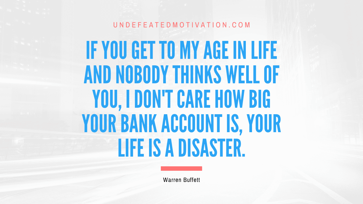 "If you get to my age in life and nobody thinks well of you, I don't care how big your bank account is, your life is a disaster." -Warren Buffett -Undefeated Motivation