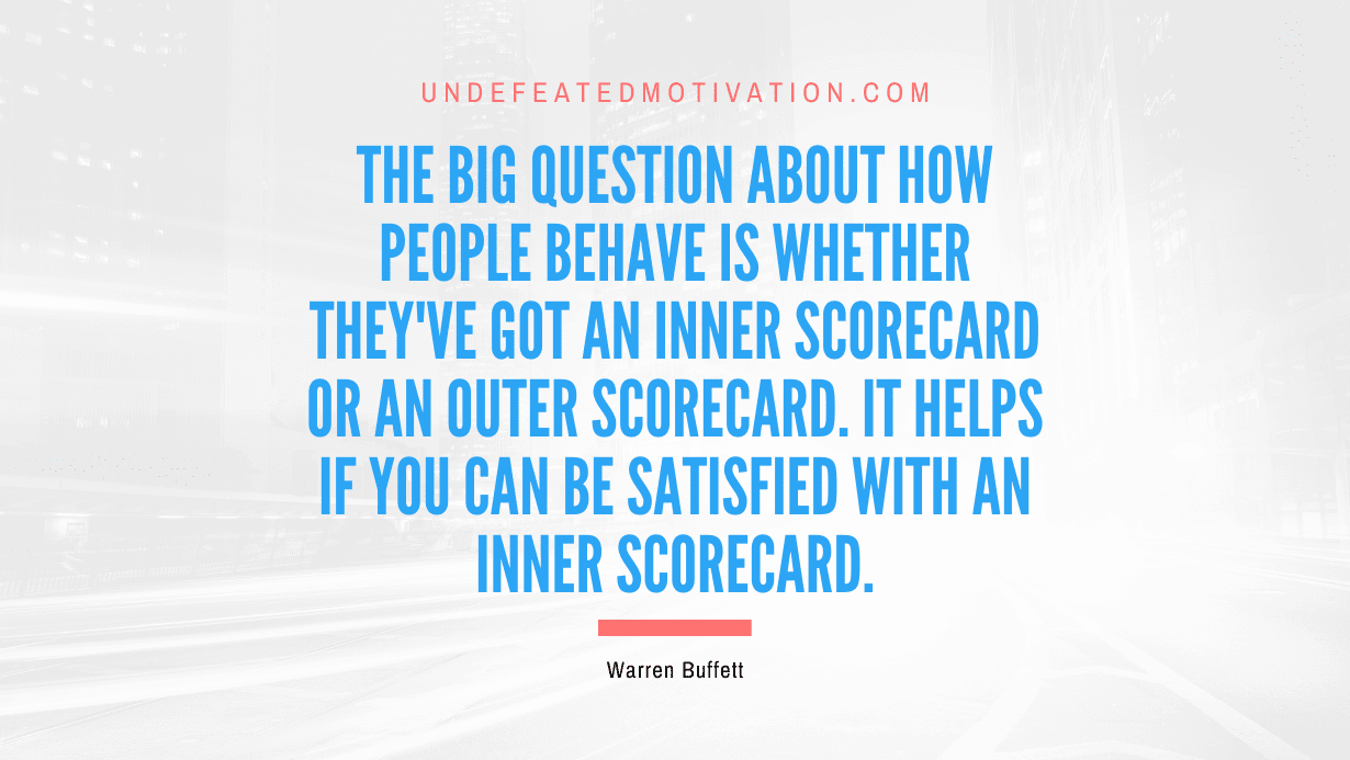 "The big question about how people behave is whether they've got an Inner Scorecard or an Outer Scorecard. It helps if you can be satisfied with an Inner Scorecard." -Warren Buffett -Undefeated Motivation
