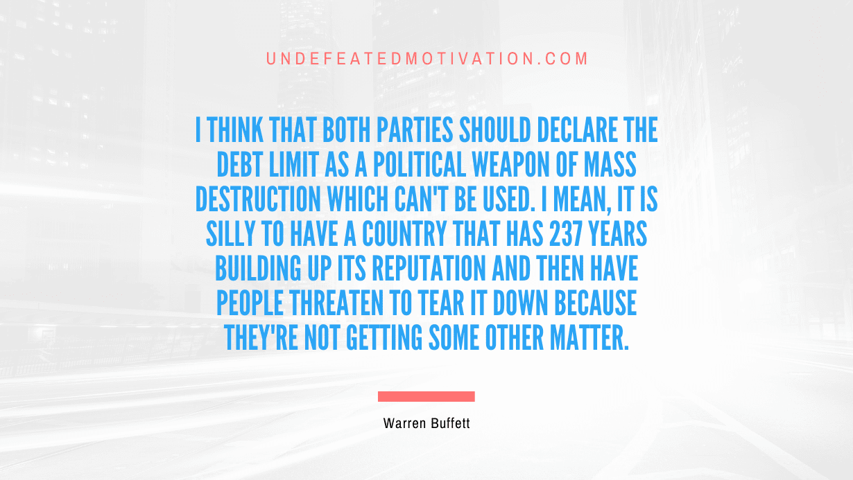 "I think that both parties should declare the debt limit as a political weapon of mass destruction which can't be used. I mean, it is silly to have a country that has 237 years building up its reputation and then have people threaten to tear it down because they're not getting some other matter." -Warren Buffett -Undefeated Motivation