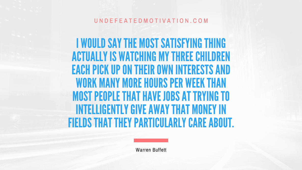 "I would say the most satisfying thing actually is watching my three children each pick up on their own interests and work many more hours per week than most people that have jobs at trying to intelligently give away that money in fields that they particularly care about." -Warren Buffett -Undefeated Motivation