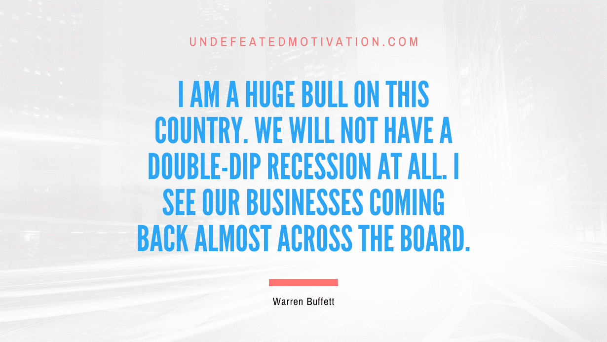 "I am a huge bull on this country. We will not have a double-dip recession at all. I see our businesses coming back almost across the board." -Warren Buffett -Undefeated Motivation