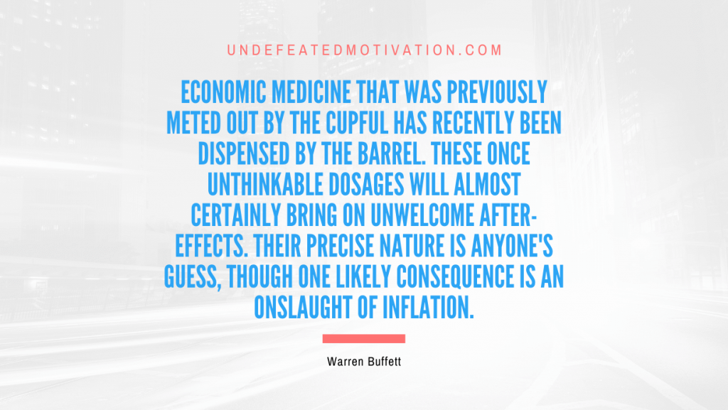 "Economic medicine that was previously meted out by the cupful has recently been dispensed by the barrel. These once unthinkable dosages will almost certainly bring on unwelcome after-effects. Their precise nature is anyone's guess, though one likely consequence is an onslaught of inflation." -Warren Buffett -Undefeated Motivation