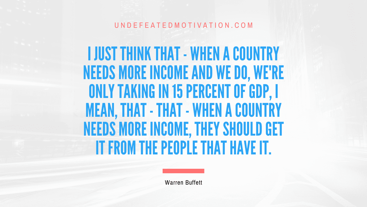 "I just think that - when a country needs more income and we do, we're only taking in 15 percent of GDP, I mean, that - that - when a country needs more income, they should get it from the people that have it." -Warren Buffett -Undefeated Motivation