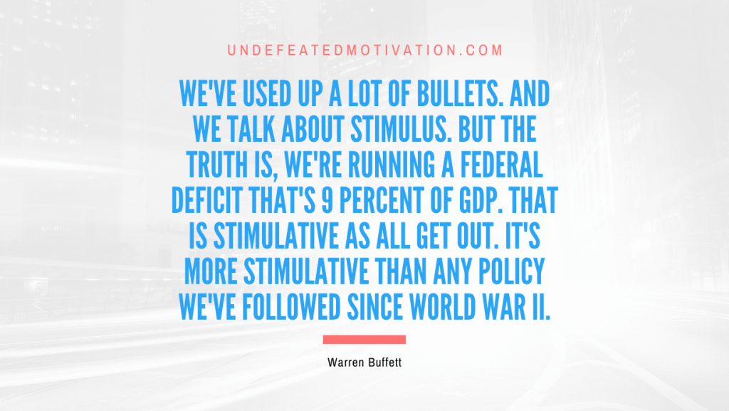 "We've used up a lot of bullets. And we talk about stimulus. But the truth is, we're running a federal deficit that's 9 percent of GDP. That is stimulative as all get out. It's more stimulative than any policy we've followed since World War II." -Warren Buffett -Undefeated Motivation