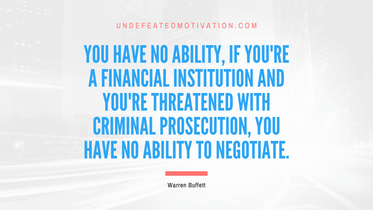 "You have no ability, if you're a financial institution and you're threatened with criminal prosecution, you have no ability to negotiate." -Warren Buffett -Undefeated Motivation
