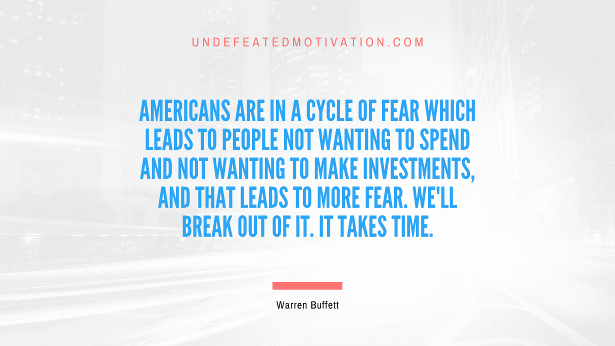 "Americans are in a cycle of fear which leads to people not wanting to spend and not wanting to make investments, and that leads to more fear. We'll break out of it. It takes time." -Warren Buffett -Undefeated Motivation