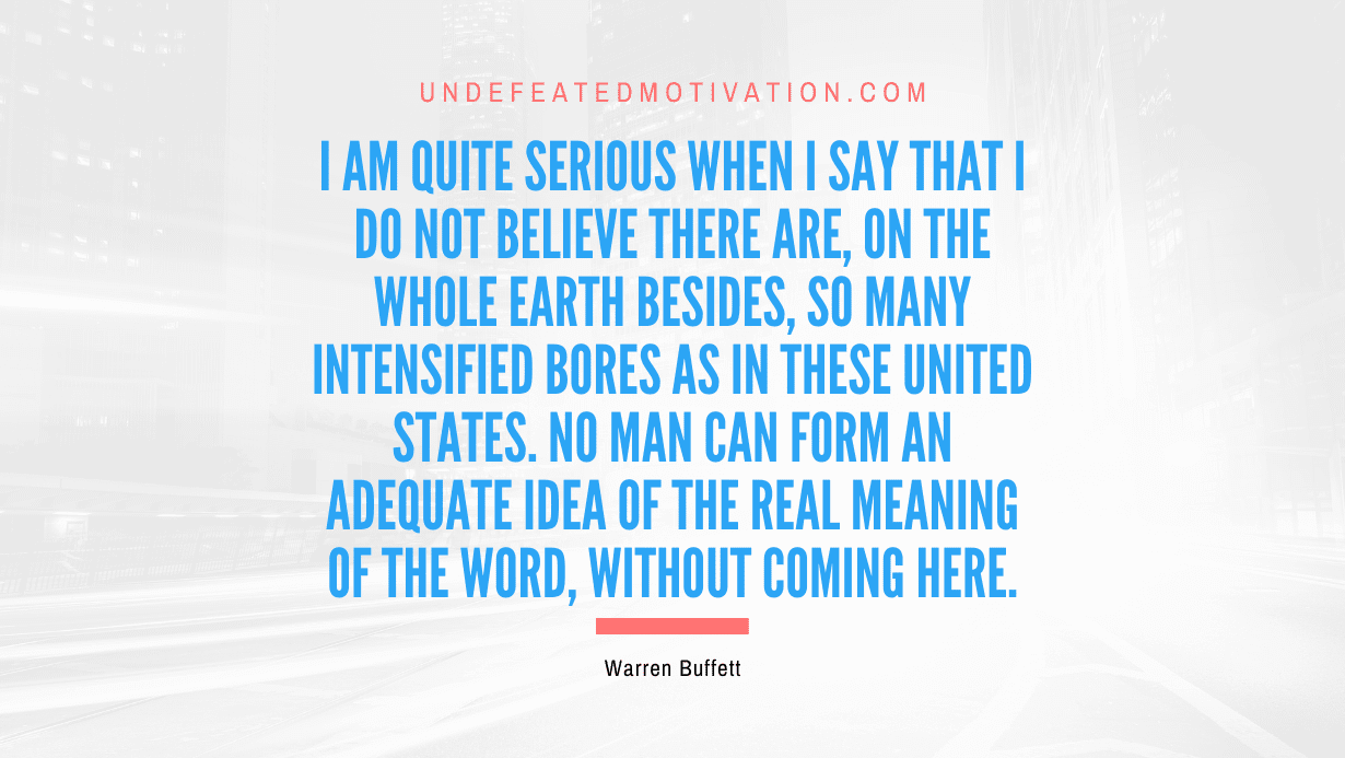 "I am quite serious when I say that I do not believe there are, on the whole earth besides, so many intensified bores as in these United States. No man can form an adequate idea of the real meaning of the word, without coming here." -Warren Buffett -Undefeated Motivation