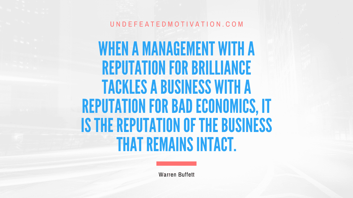 "When a management with a reputation for brilliance tackles a business with a reputation for bad economics, it is the reputation of the business that remains intact." -Warren Buffett -Undefeated Motivation