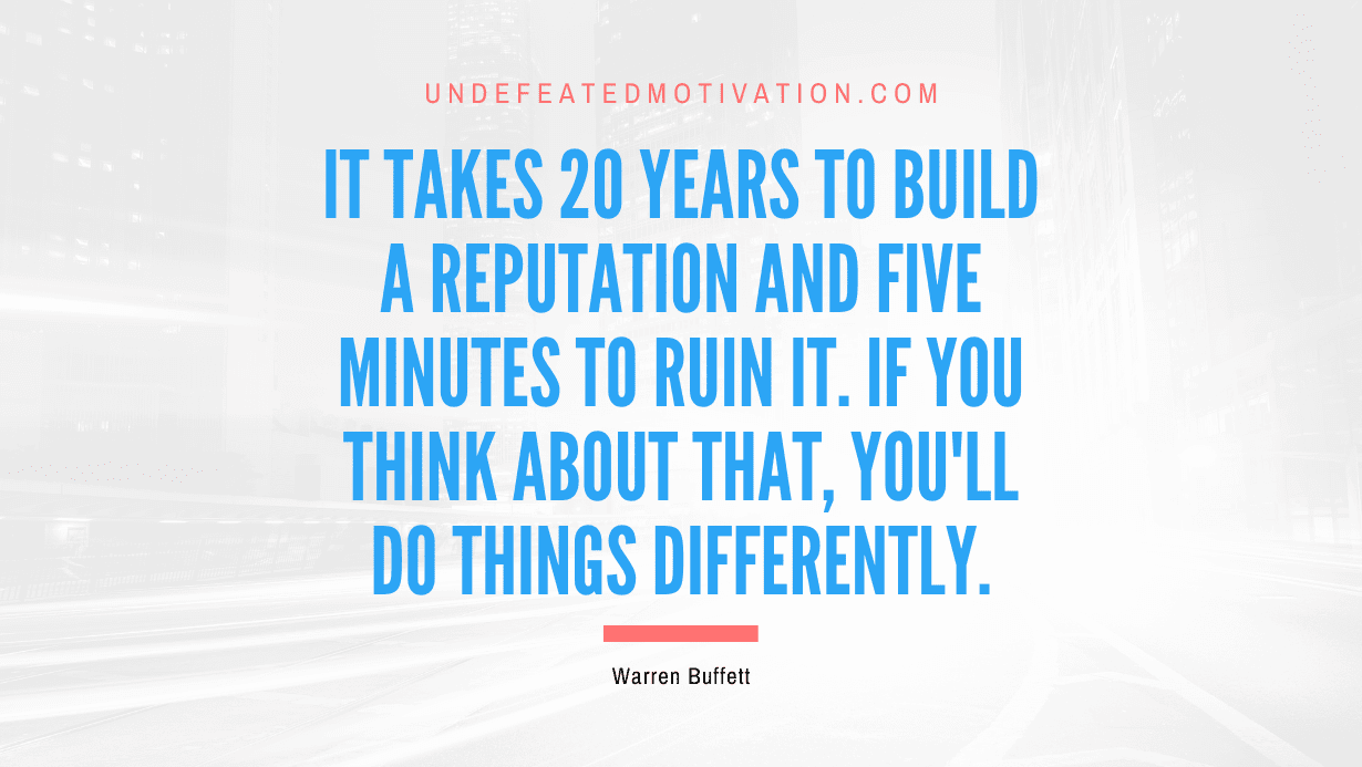 "It takes 20 years to build a reputation and five minutes to ruin it. If you think about that, you'll do things differently." -Warren Buffett -Undefeated Motivation