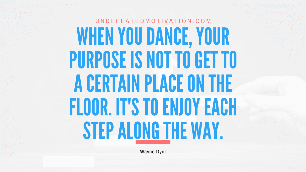 “When you dance, your purpose is not to get to a certain place on the floor. It’s to enjoy each step along the way.” -Wayne Dyer
