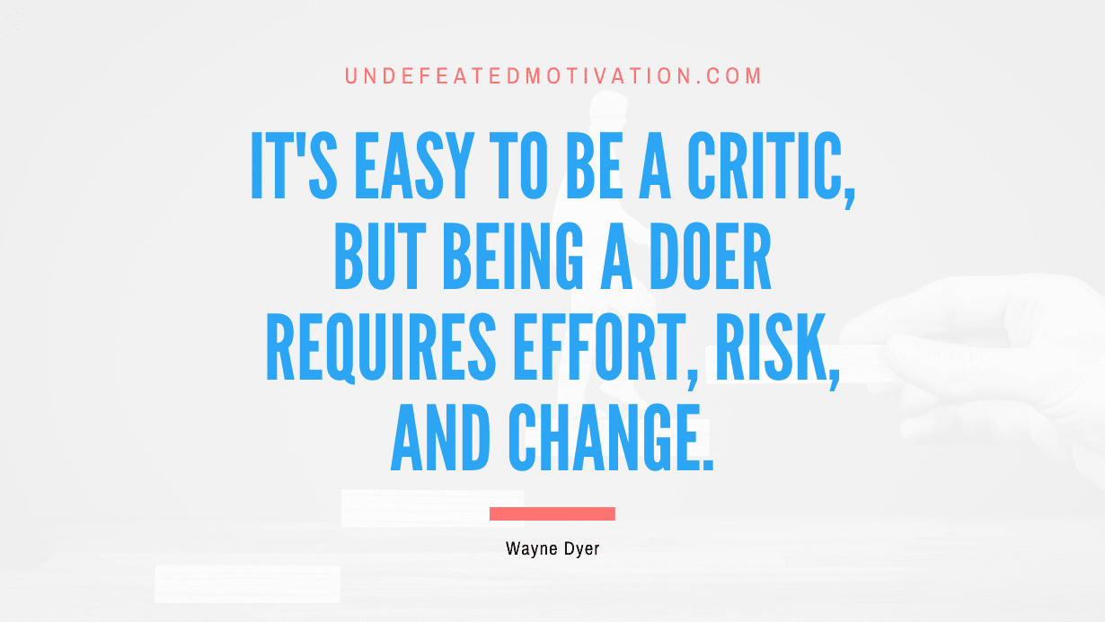 "It's easy to be a critic, but being a doer requires effort, risk, and change." -Wayne Dyer -Undefeated Motivation