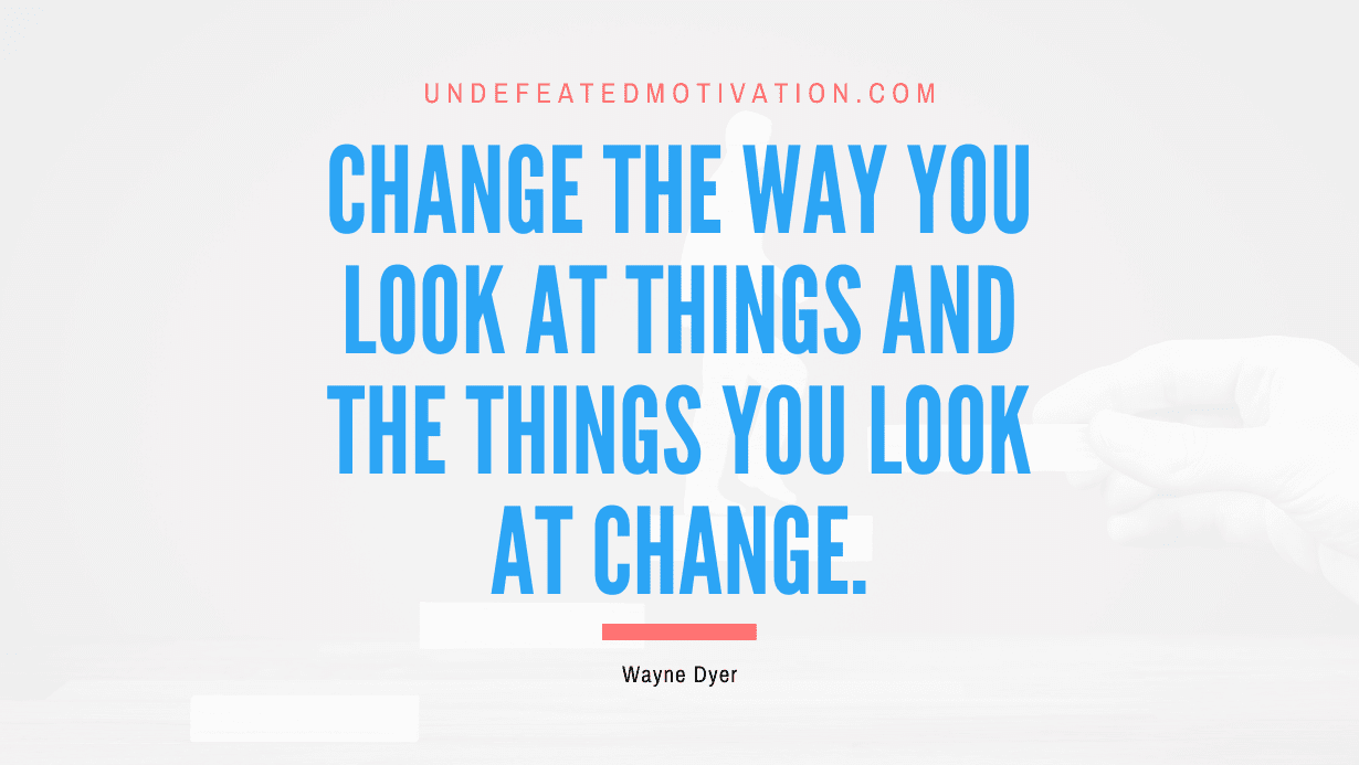 “Change the way you look at things and the things you look at change.” -Wayne Dyer