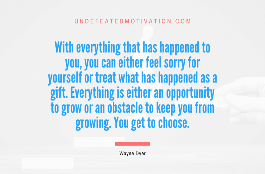 “With everything that has happened to you, you can either feel sorry for yourself or treat what has happened as a gift. Everything is either an opportunity to grow or an obstacle to keep you from growing. You get to choose.” -Wayne Dyer