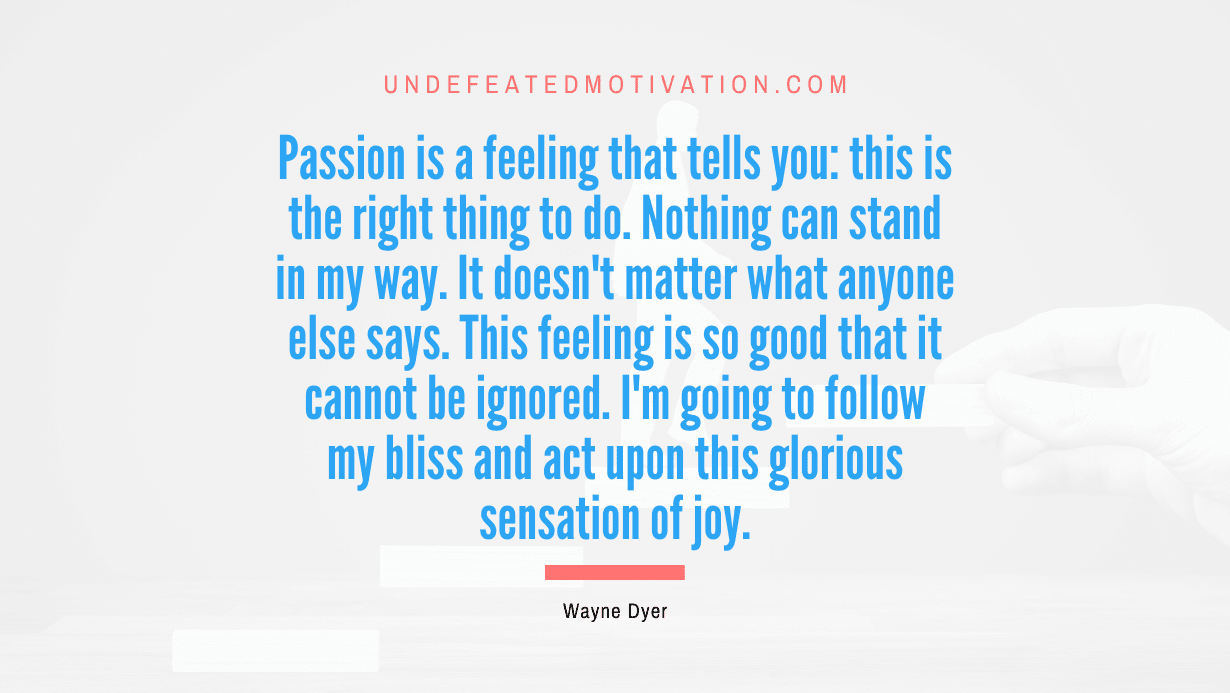 "Passion is a feeling that tells you: this is the right thing to do. Nothing can stand in my way. It doesn't matter what anyone else says. This feeling is so good that it cannot be ignored. I'm going to follow my bliss and act upon this glorious sensation of joy." -Wayne Dyer -Undefeated Motivation
