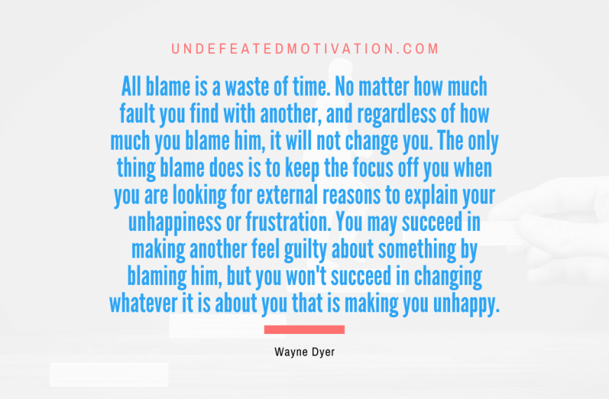 “All blame is a waste of time. No matter how much fault you find with another, and regardless of how much you blame him, it will not change you. The only thing blame does is to keep the focus off you when you are looking for external reasons to explain your unhappiness or frustration. You may succeed in making another feel guilty about something by blaming him, but you won’t succeed in changing whatever it is about you that is making you unhappy.” -Wayne Dyer