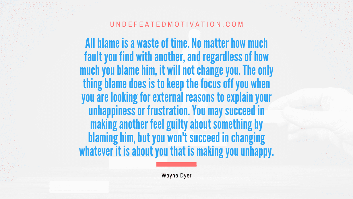 "All blame is a waste of time. No matter how much fault you find with another, and regardless of how much you blame him, it will not change you. The only thing blame does is to keep the focus off you when you are looking for external reasons to explain your unhappiness or frustration. You may succeed in making another feel guilty about something by blaming him, but you won't succeed in changing whatever it is about you that is making you unhappy." -Wayne Dyer -Undefeated Motivation